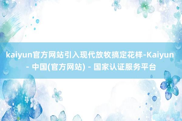 kaiyun官方网站引入现代放牧搞定花样-Kaiyun - 中国(官方网站) - 国家认证服务平台
