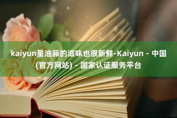 kaiyun星油藤的滋味也很新鲜-Kaiyun - 中国(官方网站) - 国家认证服务平台