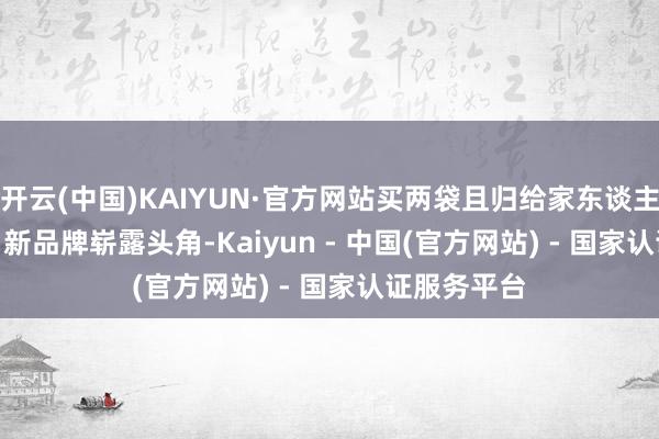 开云(中国)KAIYUN·官方网站买两袋且归给家东谈主尝尝！”    新品牌崭露头角-Kaiyun - 中国(官方网站) - 国家认证服务平台