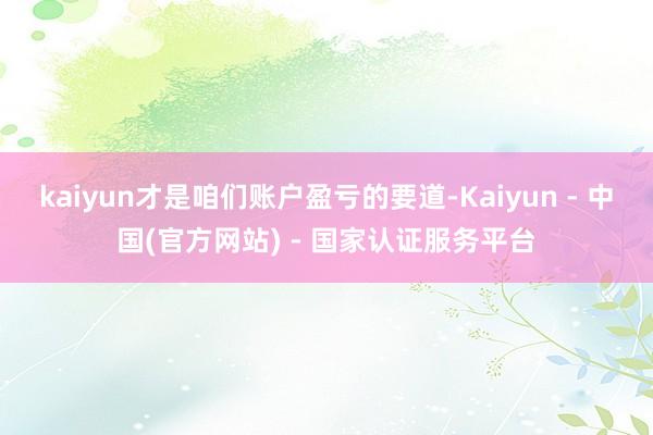 kaiyun才是咱们账户盈亏的要道-Kaiyun - 中国(官方网站) - 国家认证服务平台
