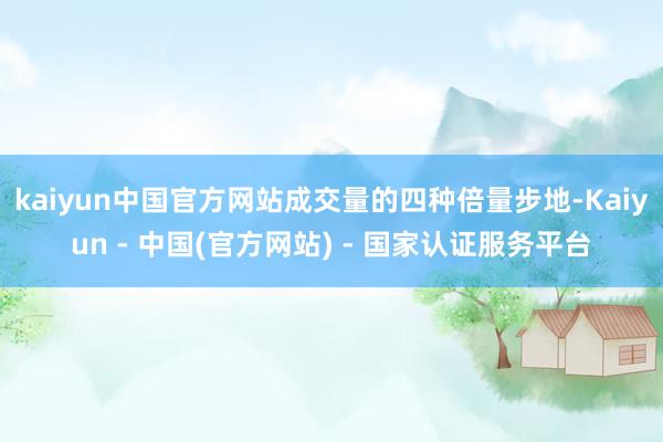 kaiyun中国官方网站成交量的四种倍量步地-Kaiyun - 中国(官方网站) - 国家认证服务平台