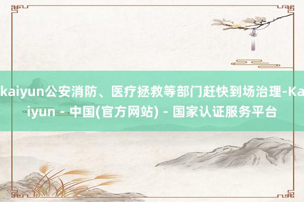 kaiyun公安消防、医疗拯救等部门赶快到场治理-Kaiyun - 中国(官方网站) - 国家认证服务平台