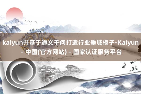 kaiyun并基于通义千问打造行业垂域模子-Kaiyun - 中国(官方网站) - 国家认证服务平台