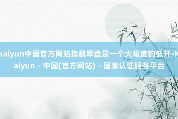 kaiyun中国官方网站指数早盘是一个大幅度的低开-Kaiyun - 中国(官方网站) - 国家认证服务平台