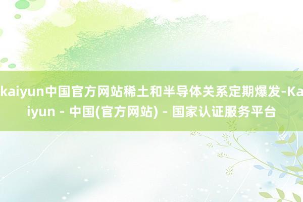 kaiyun中国官方网站稀土和半导体关系定期爆发-Kaiyun - 中国(官方网站) - 国家认证服务平台