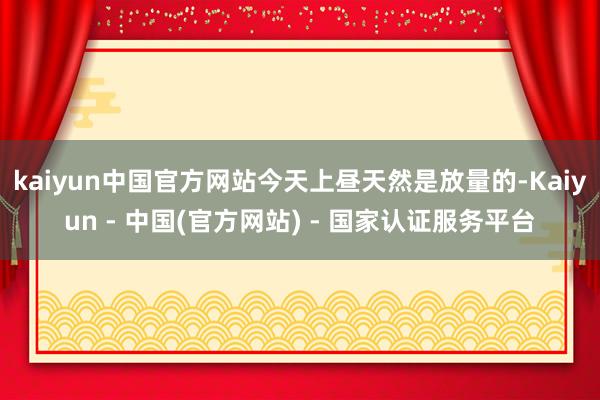kaiyun中国官方网站今天上昼天然是放量的-Kaiyun - 中国(官方网站) - 国家认证服务平台