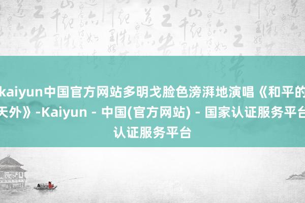 kaiyun中国官方网站多明戈脸色滂湃地演唱《和平的天外》-Kaiyun - 中国(官方网站) - 国家认证服务平台