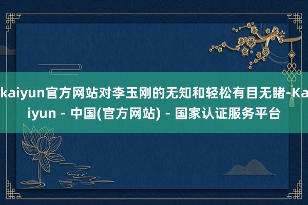 kaiyun官方网站对李玉刚的无知和轻松有目无睹-Kaiyun - 中国(官方网站) - 国家认证服务平台