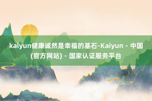 kaiyun健康诚然是幸福的基石-Kaiyun - 中国(官方网站) - 国家认证服务平台