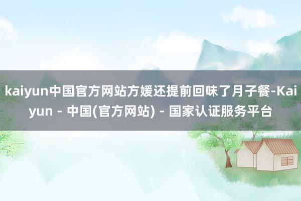 kaiyun中国官方网站方媛还提前回味了月子餐-Kaiyun - 中国(官方网站) - 国家认证服务平台