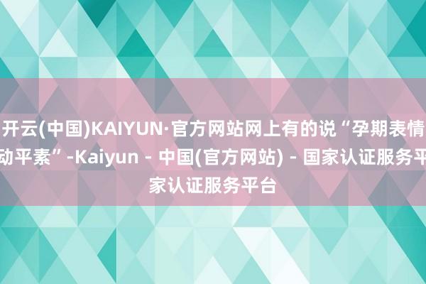 开云(中国)KAIYUN·官方网站网上有的说“孕期表情波动平素”-Kaiyun - 中国(官方网站) - 国家认证服务平台
