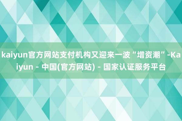 kaiyun官方网站支付机构又迎来一波“增资潮”-Kaiyun - 中国(官方网站) - 国家认证服务平台