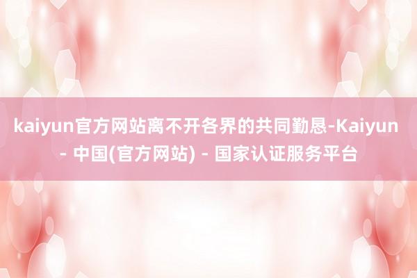 kaiyun官方网站离不开各界的共同勤恳-Kaiyun - 中国(官方网站) - 国家认证服务平台