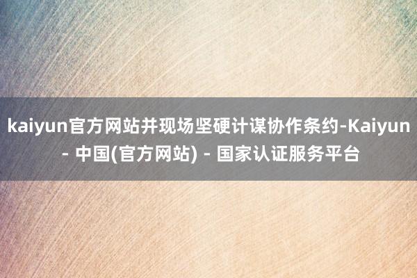 kaiyun官方网站并现场坚硬计谋协作条约-Kaiyun - 中国(官方网站) - 国家认证服务平台