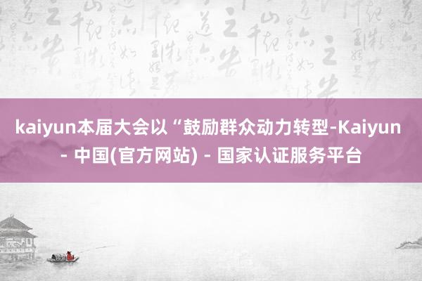 kaiyun本届大会以“鼓励群众动力转型-Kaiyun - 中国(官方网站) - 国家认证服务平台