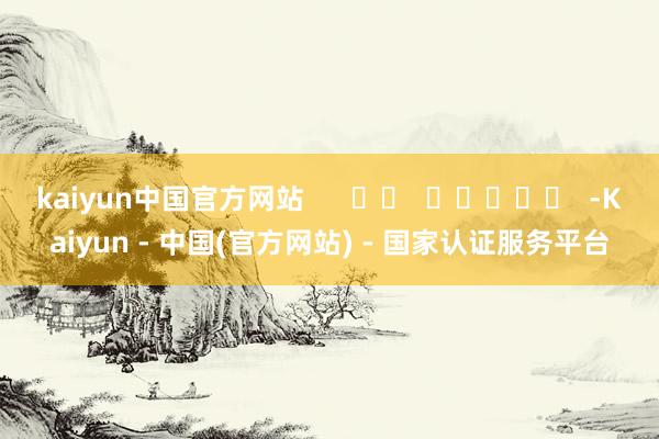 kaiyun中国官方网站      		  					  -Kaiyun - 中国(官方网站) - 国家认证服务平台
