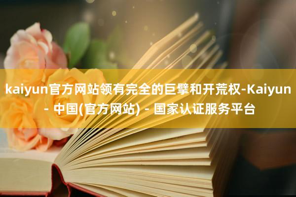 kaiyun官方网站领有完全的巨擘和开荒权-Kaiyun - 中国(官方网站) - 国家认证服务平台