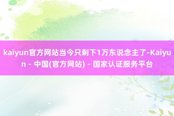 kaiyun官方网站当今只剩下1万东说念主了-Kaiyun - 中国(官方网站) - 国家认证服务平台