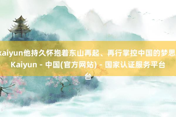 kaiyun他持久怀抱着东山再起、再行掌控中国的梦思-Kaiyun - 中国(官方网站) - 国家认证服务平台