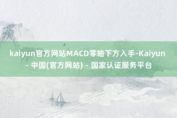 kaiyun官方网站MACD零轴下方入手-Kaiyun - 中国(官方网站) - 国家认证服务平台