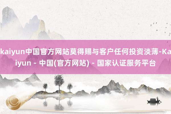kaiyun中国官方网站莫得赐与客户任何投资淡薄-Kaiyun - 中国(官方网站) - 国家认证服务平台