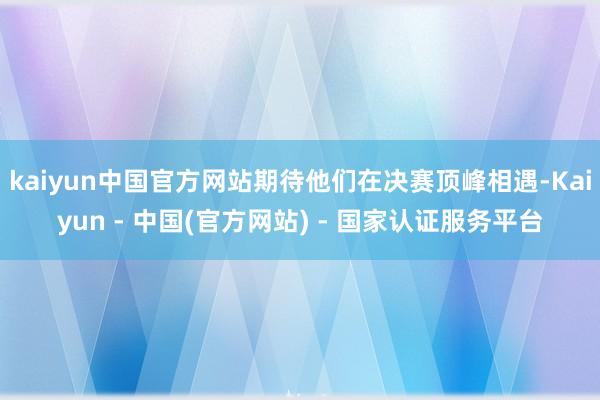 kaiyun中国官方网站期待他们在决赛顶峰相遇-Kaiyun - 中国(官方网站) - 国家认证服务平台