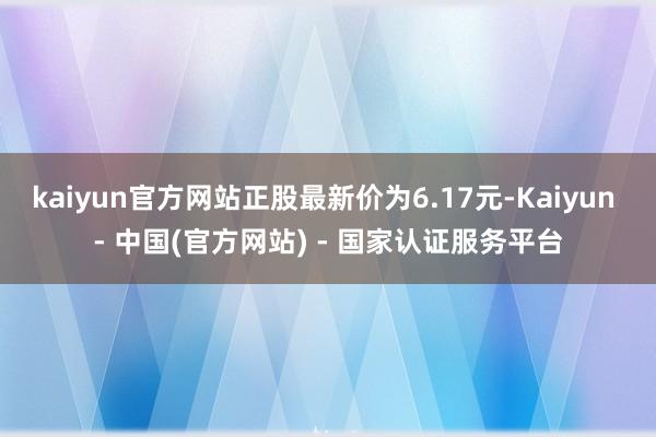 kaiyun官方网站正股最新价为6.17元-Kaiyun - 中国(官方网站) - 国家认证服务平台