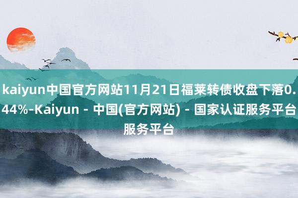 kaiyun中国官方网站11月21日福莱转债收盘下落0.44%-Kaiyun - 中国(官方网站) - 国家认证服务平台