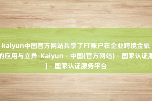 kaiyun中国官方网站共享了FT账户在企业跨境金融就业中的应用与立异-Kaiyun - 中国(官方网站) - 国家认证服务平台