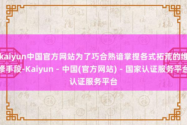 kaiyun中国官方网站为了巧合熟谙掌捏各式拓荒的维修手段-Kaiyun - 中国(官方网站) - 国家认证服务平台