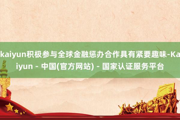 kaiyun积极参与全球金融惩办合作具有紧要趣味-Kaiyun - 中国(官方网站) - 国家认证服务平台