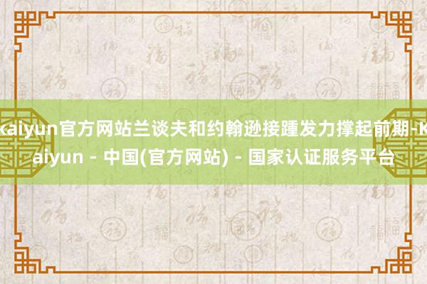 kaiyun官方网站兰谈夫和约翰逊接踵发力撑起前期-Kaiyun - 中国(官方网站) - 国家认证服务平台