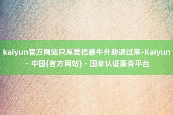 kaiyun官方网站只厚爱把最牛外助请过来-Kaiyun - 中国(官方网站) - 国家认证服务平台