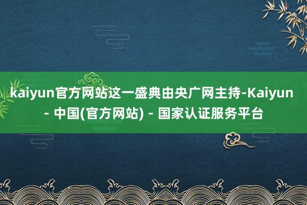 kaiyun官方网站这一盛典由央广网主持-Kaiyun - 中国(官方网站) - 国家认证服务平台