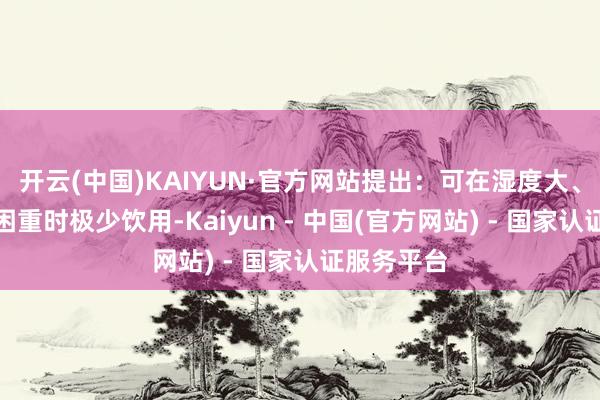 开云(中国)KAIYUN·官方网站提出：可在湿度大、嗅觉躯壳困重时极少饮用-Kaiyun - 中国(官方网站) - 国家认证服务平台