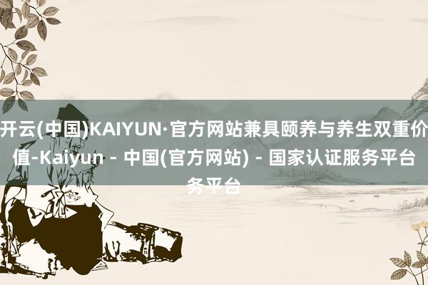 开云(中国)KAIYUN·官方网站兼具颐养与养生双重价值-Kaiyun - 中国(官方网站) - 国家认证服务平台