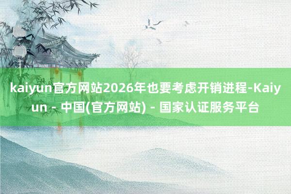 kaiyun官方网站2026年也要考虑开销进程-Kaiyun - 中国(官方网站) - 国家认证服务平台