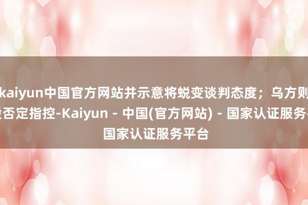 kaiyun中国官方网站并示意将蜕变谈判态度；乌方则刚毅否定指控-Kaiyun - 中国(官方网站) - 国家认证服务平台