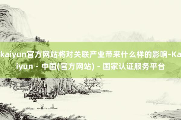 kaiyun官方网站将对关联产业带来什么样的影响-Kaiyun - 中国(官方网站) - 国家认证服务平台