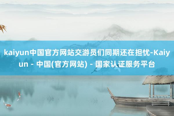 kaiyun中国官方网站交游员们同期还在担忧-Kaiyun - 中国(官方网站) - 国家认证服务平台
