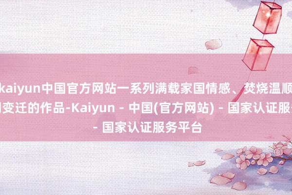 kaiyun中国官方网站一系列满载家国情感、焚烧温顺与时期变迁的作品-Kaiyun - 中国(官方网站) - 国家认证服务平台