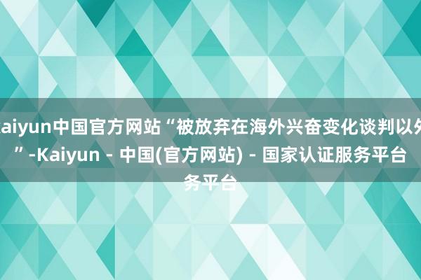 kaiyun中国官方网站“被放弃在海外兴奋变化谈判以外”-Kaiyun - 中国(官方网站) - 国家认证服务平台
