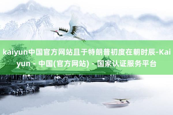 kaiyun中国官方网站且于特朗普初度在朝时辰-Kaiyun - 中国(官方网站) - 国家认证服务平台