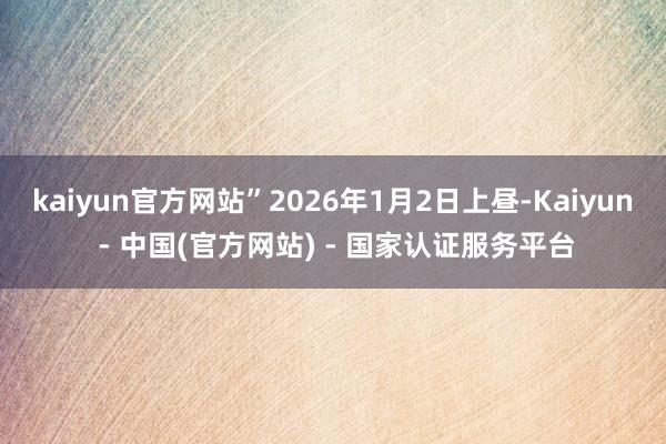 kaiyun官方网站”2026年1月2日上昼-Kaiyun - 中国(官方网站) - 国家认证服务平台