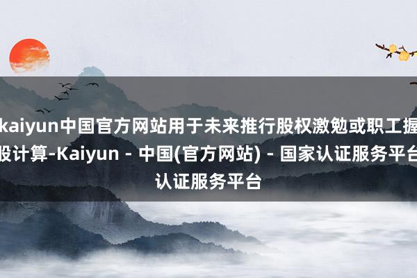 kaiyun中国官方网站用于未来推行股权激勉或职工握股计算-Kaiyun - 中国(官方网站) - 国家认证服务平台