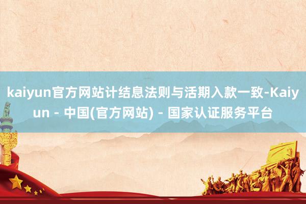 kaiyun官方网站计结息法则与活期入款一致-Kaiyun - 中国(官方网站) - 国家认证服务平台