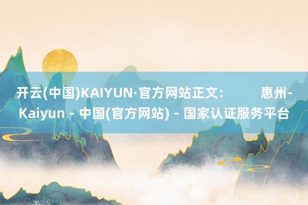 开云(中国)KAIYUN·官方网站正文：        惠州-Kaiyun - 中国(官方网站) - 国家认证服务平台