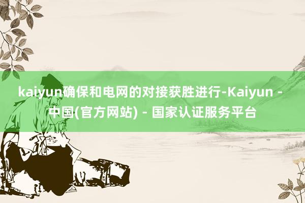 kaiyun确保和电网的对接获胜进行-Kaiyun - 中国(官方网站) - 国家认证服务平台