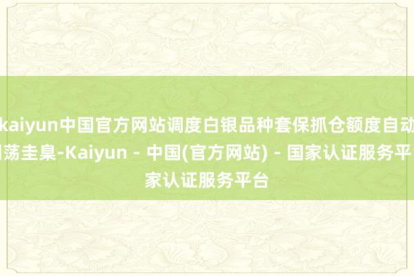 kaiyun中国官方网站调度白银品种套保抓仓额度自动回荡圭臬-Kaiyun - 中国(官方网站) - 国家认证服务平台