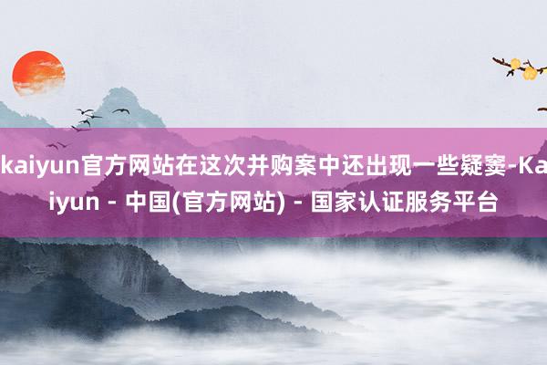 kaiyun官方网站在这次并购案中还出现一些疑窦-Kaiyun - 中国(官方网站) - 国家认证服务平台